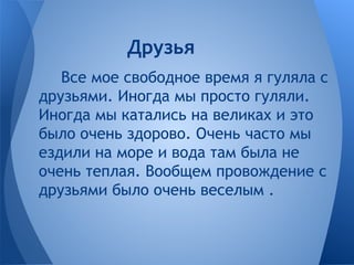 Все мое свободное время я гуляла с
друзьями. Иногда мы просто гуляли.
Иногда мы катались на великах и это
было очень здорово. Очень часто мы
ездили на море и вода там была не
очень теплая. Вообщем провождение с
друзьями было очень веселым .
Друзья
 