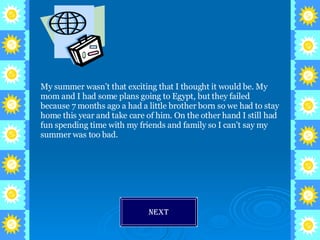 My summer wasn’t that exciting that I thought it would be. My mom and I had some plans going to Egypt, but they failed because 7 months ago a had a little brother born so we had to stay home this year and take care of him. On the other hand I still had fun spending time with my friends and family so I can’t say my summer was too bad. Next 