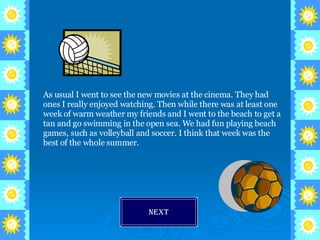 As usual I went to see the new movies at the cinema. They had ones I really enjoyed watching. Then while there was at least one week of warm weather my friends and I went to the beach to get a tan and go swimming in the open sea. We had fun playing beach games, such as volleyball and soccer. I think that week was the best of the whole summer. Next 