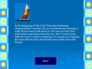 In the beginning of July I had “Estonian Swimming Championships” because I am in to professional swimming. I really do not want to talk about it. Let’s just say that I had some better experiences than this one. Also I went to some clubs for teens. I really love dancing. It’s a good way of getting the stress off your body and having some quality time with friends.  Next 