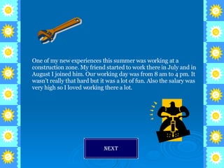 One of my new experiences this summer was working at a construction zone. My friend started to work there in July and in August I joined him. Our working day was from 8 am to 4 pm. It wasn’t really that hard but it was a lot of fun. Also the salary was very high so I loved working there a lot. Next 