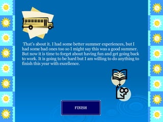 That’s about it. I had some better summer experiences, but I had some bad ones too so I might say this was a good summer. But now it is time to forget about having fun and get going back to work. It is going to be hard but I am willing to do anything to finish this year with excellence. Finish 