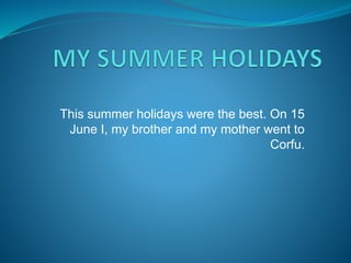 This summer holidays were the best. On 15 
June I, my brother and my mother went to 
Corfu. 
 