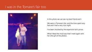 I wasin theTomare’sfairtoo 
In thisphotowecan seemybestfriendand I. 
Wewerein Tomares’sfair, and thetime spentveryfastand I hada verynicenight. 
I’vebeenshockedbytheexpensivetaxi’sprices. 
WhatI likedthemostwasthatI meetagainwhither(thegirlof thephoto).  