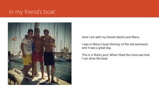 In myfriend’sboat 
HereI am withmyfriendsNacho and Manu. 
I wasin Manu’sboat(theboyof thered swimswit), and itwasa greatday. 
Thisisin Rota’sport. WhatI likedthemostwasthatI can drive theboat.  