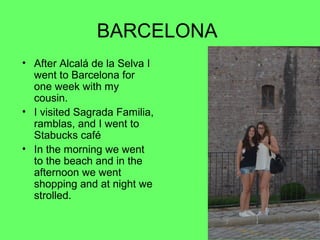 BARCELONA
• After Alcalá de la Selva I
went to Barcelona for
one week with my
cousin.
• I visited Sagrada Familia,
ramblas, and I went to
Stabucks café
• In the morning we went
to the beach and in the
afternoon we went
shopping and at night we
strolled.

 