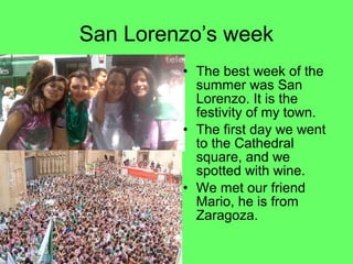 San Lorenzo’s week
• The best week of the
summer was San
Lorenzo. It is the
festivity of my town.
• The first day we went
to the Cathedral
square, and we
spotted with wine.
• We met our friend
Mario, he is from
Zaragoza.

 