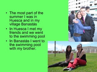 • The most part of the
summer I was in
Huesca and in my
village Banastás
• In Huesca I met my
friends and we went
to the swimming pool
• In Banastás I went to
the swimming pool
with my brother.

 