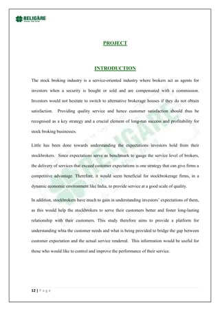 PROJECT



                                    INTRODUCTION

The stock broking industry is a service-oriented industry where brokers act as agents for

investors when a security is bought or sold and are compensated with a commission.

Investors would not hesitate to switch to alternative brokerage houses if they do not obtain

satisfaction.   Providing quality service and hence customer satisfaction should thus be

recognised as a key strategy and a crucial element of long-run success and profitability for

stock broking businesses.


Little has been done towards understanding the expectations investors hold from their

stockbrokers. Since expectations serve as benchmark to gauge the service level of brokers,

the delivery of services that exceed customer expectations is one strategy that can give firms a

competitive advantage. Therefore, it would seem beneficial for stockbrokerage firms, in a

dynamic economic environment like India, to provide service at a good scale of quality.


In addition, stockbrokers have much to gain in understanding investors‟ expectations of them,

as this would help the stockbrokers to serve their customers better and foster long-lasting

relationship with their customers. This study therefore aims to provide a platform for

understanding whta the customer needs and what is being provided to bridge the gap between

customer expectation and the actual service rendered. This information would be useful for

those who would like to control and improve the performance of their service.




12 | P a g e
 
