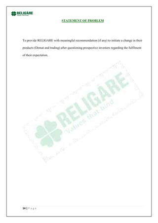 STATEMENT OF PROBLEM




To provide RELIGARE with meaningful recommendation (if any) to initiate a change in their

products (Demat and trading) after questioning prospective investors regarding the fulfilment

of their expectation.




14 | P a g e
 