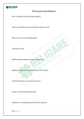 Why investors choose Religare??


 It is a Ranbaxy promoter group company.




 Diverse portfolio and a lot of products under one roof.




 Has one of the best brokerage plans.




 Attractive brand.




 Relationship managers attached to customers.




 Equity research team (one of the best in the market).




 Controlled and low cost service structure.




 Large volume processing structure.




 Expertise in coordinating multi-location responses.




17 | P a g e
 