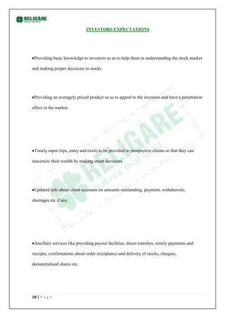 INVESTORS EXPECTATIONS




 Providing basic knowledge to investors so as to help them in understanding the stock market

and making proper decisions in stocks




 Providing an averagely priced product so as to appeal to the investors and have a penetration

effect in the market.




 Timely input (tips, entry and exist) to be provided to prospective clients so that they can

maximize their wealth by making smart decisions.




 Updated info about client accounts on amounts outstanding, payment, withdrawals,

shortages etc if any.




 Ancillary services like providing payout facilities, direct transfers, timely payments and

receipts, confirmations about order receiptance and delivery of stocks, cheques,

dematerialised shares etc.




18 | P a g e
 
