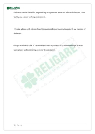Infrastructure facilities like proper sitting arrangements, water and other refreshments, clean

facility and a clean working environment.




 Cordial relation with clients should be maintained so as to promote goodwill and business of

the broker.




 Proper availability of RM‟s to attend to clients requests so as to minimize delays in order

reacceptance and minimizing customer dissatisfaction.




19 | P a g e
 