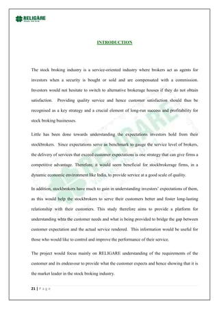 INTRODUCTION




The stock broking industry is a service-oriented industry where brokers act as agents for

investors when a security is bought or sold and are compensated with a commission.

Investors would not hesitate to switch to alternative brokerage houses if they do not obtain

satisfaction.   Providing quality service and hence customer satisfaction should thus be

recognised as a key strategy and a crucial element of long-run success and profitability for

stock broking businesses.


Little has been done towards understanding the expectations investors hold from their

stockbrokers. Since expectations serve as benchmark to gauge the service level of brokers,

the delivery of services that exceed customer expectations is one strategy that can give firms a

competitive advantage. Therefore, it would seem beneficial for stockbrokerage firms, in a

dynamic economic environment like India, to provide service at a good scale of quality.


In addition, stockbrokers have much to gain in understanding investors‟ expectations of them,

as this would help the stockbrokers to serve their customers better and foster long-lasting

relationship with their customers. This study therefore aims to provide a platform for

understanding whta the customer needs and what is being provided to bridge the gap between

customer expectation and the actual service rendered. This information would be useful for

those who would like to control and improve the performance of their service.


The project would focus mainly on RELIGARE understanding of the requirements of the

customer and its endeavour to provide what the customer expects and hence showing that it is

the market leader in the stock broking industry.


21 | P a g e
 