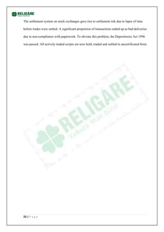The settlement system on stock exchanges gave rise to settlement risk due to lapse of time

before trades were settled. A significant proportion of transactions ended up as bad deliveries

due to non-compliance with paperwork. To obviate this problem, the Depositories Act 1996

was passed. All actively traded scripts are now held, traded and settled in uncertificated form.




25 | P a g e
 