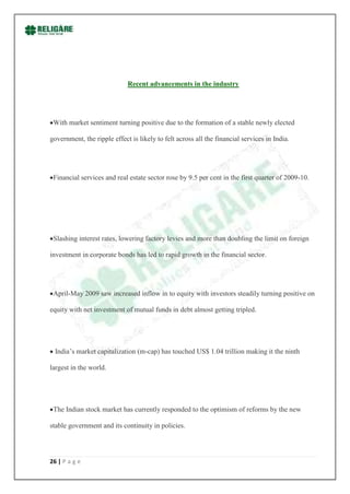 Recent advancements in the industry




 With market sentiment turning positive due to the formation of a stable newly elected

government, the ripple effect is likely to felt across all the financial services in India.




 Financial services and real estate sector rose by 9.5 per cent in the first quarter of 2009-10.




 Slashing interest rates, lowering factory levies and more than doubling the limit on foreign

investment in corporate bonds has led to rapid growth in the financial sector.




 April-May 2009 saw increased inflow in to equity with investors steadily turning positive on

equity with net investment of mutual funds in debt almost getting tripled.




 India‟s market capitalization (m-cap) has touched US$ 1.04 trillion making it the ninth

largest in the world.




 The Indian stock market has currently responded to the optimism of reforms by the new

stable government and its continuity in policies.




26 | P a g e
 