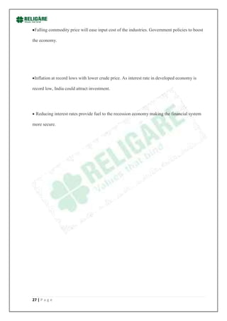 Falling commodity price will ease input cost of the industries. Government policies to boost

the economy.




 Inflation at record lows with lower crude price. As interest rate in developed economy is

record low, India could attract investment.




  Reducing interest rates provide fuel to the recession economy making the financial system

more secure.




27 | P a g e
 