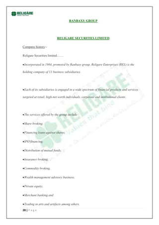 RANBAXY GROUP




                           RELIGARE SECURITIES LIMITED

Company history:-

Religare Securities limited……

 Incorporated in 1984, promoted by Ranbaxy group, Religare Enterprises (REL) is the

holding company of 11 business subsidiaries.




 Each of its subsidiaries is engaged in a wide spectrum of financial products and services

targeted at retail, high-net worth individuals, corporate and institutional clients.




 The services offered by the group include :

 Share broking,

 Financing loans against shares,

 IPO financing,

 Distribution of mutual funds,

 Insurance broking,

 Commodity broking,

 Wealth management advisory business,

 Private equity,

 Merchant banking and

 Trading in arts and artifacts among others.
28 | P a g e
 