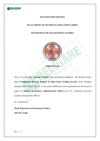 JSS MAHAVIDYAPEETHA


               JSS ACADEMY OF TECHNICAL EDUCATION, NOIDA


                    DEPARTMENT OF MANAGEMENT STUDIES




                                     CERTIFICATE




This is to certify that “Sushant Triapthi” has successfully completed   the Summer Project

titled “Comparison Between Religare & Other Stock Trading Services” from “Religare

Securities Ltd, NOIDA Sec-18” as the partial fulfillment of the requirement for the award of

degree of Masters of Business Administration (M.B.A.) by U.P. Technical University

Lucknow during batch 2009-11.


Dr. S.K.Banerjee


Head, Department of Management Studies,

JSSATE, Noida




3|Page
 