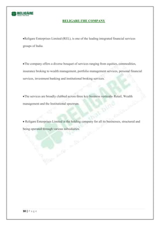 RELIGARE:THE COMPANY




 Religare Enterprises Limited (REL), is one of the leading integrated financial services

groups of India.




 The company offers a diverse bouquet of services ranging from equities, commodities,

insurance broking to wealth management, portfolio management services, personal financial

services, investment banking and institutional broking services.




 The services are broadly clubbed across three key business verticals- Retail, Wealth

management and the Institutional spectrum.




 Religare Enterprises Limited is the holding company for all its businesses, structured and

being operated through various subsidiaries.




30 | P a g e
 