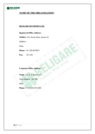 NAME OF THE ORGANIZATION:




        RELIGARE SECURITIES LTD.


        Registered Office Address:-

        NOIDA: 101, Ocean Plaza, Sector-18

        NOIDA -

        India.

        Phone: +91-120-4679623

        Fax:     +91-120-




        Corporate Office Address: -


        Noida: A-3, 4, 5, Sector-125

        Uttar Pradesh - 201 301,

        India.

        Phone: +91-0120-339-1000




31 | P a g e
 
