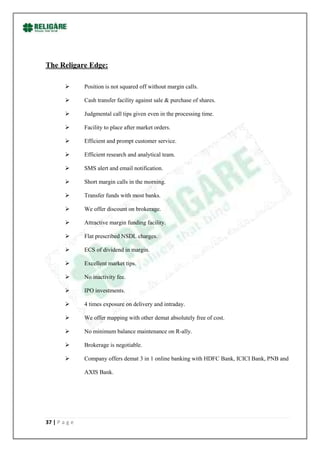 The Religare Edge:

              Position is not squared off without margin calls.

              Cash transfer facility against sale & purchase of shares.

              Judgmental call tips given even in the processing time.

              Facility to place after market orders.

              Efficient and prompt customer service.

              Efficient research and analytical team.

              SMS alert and email notification.

              Short margin calls in the morning.

              Transfer funds with most banks.

              We offer discount on brokerage.

              Attractive margin funding facility.

              Flat prescribed NSDL charges.

              ECS of dividend in margin.

              Excellent market tips.

              No inactivity fee.

              IPO investments.

              4 times exposure on delivery and intraday.

              We offer mapping with other demat absolutely free of cost.

              No minimum balance maintenance on R-ally.

              Brokerage is negotiable.

              Company offers demat 3 in 1 online banking with HDFC Bank, ICICI Bank, PNB and

               AXIS Bank.




37 | P a g e
 
