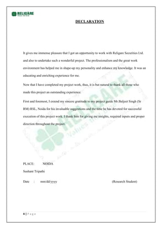 DECLARATION




It gives me immense pleasure that I got an opportunity to work with Religare Securities Ltd.

and also to undertake such a wonderful project. The professionalism and the great work

environment has helped me in shape-up my personality and enhance my knowledge. It was an

educating and enriching experience for me.

Now that I have completed my project work, thus, it is but natural to thank all those who

made this project an outstanding experience.

First and foremost, I extend my sincere gratitude to my project guide Mr.Baljeet Singh (Sr

RM) RSL, Noida for his invaluable suggestions and the time he has devoted for successful

execution of this project work. I thank him for giving me insights, required inputs and proper

direction throughout the project.




PLACE:         NOIDA

Sushant Tripathi


Date    :    mm/dd/yyyy                                             (Research Student)




4|Page
 