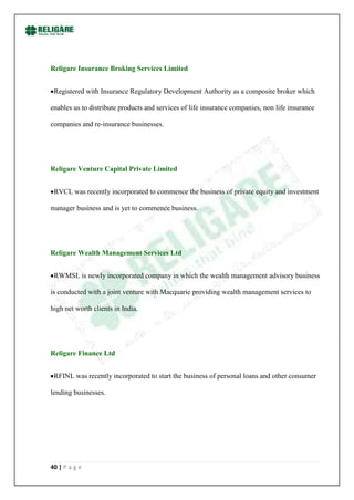 Religare Insurance Broking Services Limited


 Registered with Insurance Regulatory Development Authority as a composite broker which

enables us to distribute products and services of life insurance companies, non life insurance

companies and re-insurance businesses.




Religare Venture Capital Private Limited


 RVCL was recently incorporated to commence the business of private equity and investment

manager business and is yet to commence business.




Religare Wealth Management Services Ltd


 RWMSL is newly incorporated company in which the wealth management advisory business

is conducted with a joint venture with Macquarie providing wealth management services to

high net worth clients in India.




Religare Finance Ltd


 RFINL was recently incorporated to start the business of personal loans and other consumer

lending businesses.




40 | P a g e
 