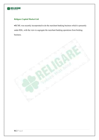 Religare Capital Market Ltd


 RCML was recently incorporated to do the merchant banking business which is presently

under RSL, with the view to segregate the merchant banking operations from broking

business.




41 | P a g e
 