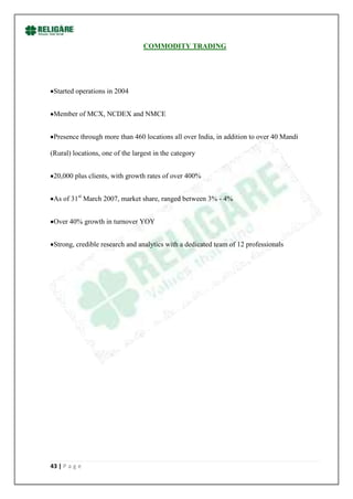 COMMODITY TRADING




 Started operations in 2004


 Member of MCX, NCDEX and NMCE


 Presence through more than 460 locations all over India, in addition to over 40 Mandi

(Rural) locations, one of the largest in the category


 20,000 plus clients, with growth rates of over 400%


 As of 31st March 2007, market share, ranged between 3% - 4%


 Over 40% growth in turnover YOY


 Strong, credible research and analytics with a dedicated team of 12 professionals




43 | P a g e
 