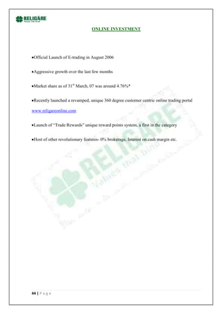 ONLINE INVESTMENT




 Official Launch of E-trading in August 2006


 Aggressive growth over the last few months


 Market share as of 31st March, 07 was around 4.76%*


 Recently launched a revamped, unique 360 degree customer centric online trading portal

www.religareonline.com


 Launch of “Trade Rewards” unique reward points system, a first in the category


 Host of other revolutionary features- 0% brokerage, Interest on cash margin etc.




44 | P a g e
 