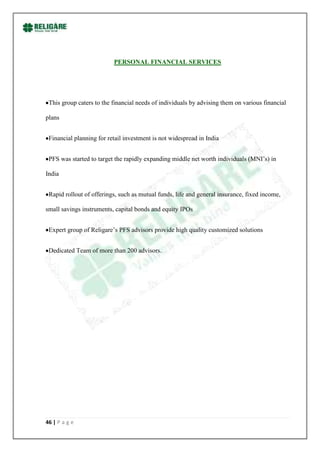 PERSONAL FINANCIAL SERVICES




 This group caters to the financial needs of individuals by advising them on various financial

plans


 Financial planning for retail investment is not widespread in India


 PFS was started to target the rapidly expanding middle net worth individuals (MNI‟s) in

India


 Rapid rollout of offerings, such as mutual funds, life and general insurance, fixed income,

small savings instruments, capital bonds and equity IPOs


 Expert group of Religare‟s PFS advisors provide high quality customized solutions


 Dedicated Team of more than 200 advisors.




46 | P a g e
 