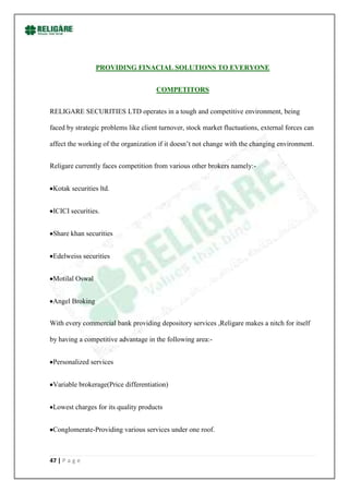 PROVIDING FINACIAL SOLUTIONS TO EVERYONE


                                      COMPETITORS


RELIGARE SECURITIES LTD operates in a tough and competitive environment, being

faced by strategic problems like client turnover, stock market fluctuations, external forces can

affect the working of the organization if it doesn‟t not change with the changing environment.


Religare currently faces competition from various other brokers namely:-


 Kotak securities ltd.


 ICICI securities.


 Share khan securities


 Edelweiss securities


 Motilal Oswal


 Angel Broking


With every commercial bank providing depository services ,Religare makes a nitch for itself

by having a competitive advantage in the following area:-


 Personalized services


 Variable brokerage(Price differentiation)


 Lowest charges for its quality products


 Conglomerate-Providing various services under one roof.



47 | P a g e
 