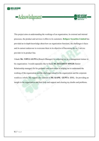 This project aims at understanding the workings of an organization, its external and internal

processes, the product and services it offers to its customers. Religare Securities Limited has

provided an in depth knowledge about how an organization functions, the challenges it faces

and its earnest endeavour to overcome them in its objective of becoming the no.1 service

provider in its product line.


I thank Mr. VIPUL GUPTA (Branch Manager) for selecting me as a management trainee in

his organization. I would especially like to thank Mr. BALIJEET SINGH (Senior

Relationship manager) for his guidance and motivation in helping me to understand the

working of the organization and the challenges ahead in the organization and the corporate

world as a whole. My regards also extends to Mr. KAPIL GUPTA (RM), for providing an

insight in the organization and their help and support and clearing my doubts and problems.




5|Page
 