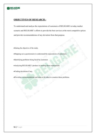 OBJECTIVES OF RESEARCH :

To understand and analyse the expectations of customers of RELIGARE in today market

scenario and RELIGARE‟s efforts to provide the best services at the most competitive prices

and provide recommendations of any deviation from that purpose.




 Stating the objective of the study.


 Mapping out a questionnaire to understand the expectations of customers.


 Identifying problems being faced by customers


 Analysing RELIGARE‟s product in meeting these expectations.


 Finding deviations if any.


 Providing recommendations and steps to be taken to counters these problems.




51 | P a g e
 