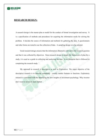 RESEARCH DESIGN:




  A research design is the master plan or model for the conduct of formal investigation and survey. It

  is a specification of methods and procedures for acquiring the information needs for solving the

  problem. It decides the source of information and methods for gathering the data. A questionnaire

  and other forms are tested to use the collection of data. A sampling design is to be selected.


        Good research design ensures that the information obtained is relevant to the research question

  and that it was collected by objectives. Since research design is simply the framework of plan for a

  study, it is used as a guide in collecting and analyzing the data. It is a blueprint that is followed in

  completing the research study.


        My approach to research is descriptive as well as Explorative. The major objective of the

  descriptive research is to describe something – usually market features or functions. Exploratory

  research is concerned with the identifying the new insights of investment psychology. Why investor

  don‟t want to invest in share market.




52 | P a g e
 
