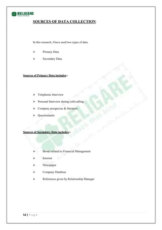 SOURCES OF DATA COLLECTION:




        In this research, I have used two types of data.


               Primary Data.

               Secondary Data.




Sources of Primary Data includes:-




         Telephonic Interview

         Personal Interview during cold calling

         Company prospectus & literature

         Questionnaire




Sources of Secondary Data includes:-




               Books related to Financial Management

               Internet

               Newspaper

               Company Database

               References given by Relationship Manager




53 | P a g e
 