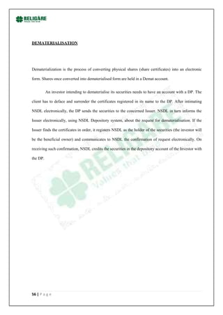 DEMATERIALISATION




Dematerialization is the process of converting physical shares (share certificates) into an electronic

form. Shares once converted into dematerialised form are held in a Demat account.


          An investor intending to dematerialise its securities needs to have an account with a DP. The

client has to deface and surrender the certificates registered in its name to the DP. After intimating

NSDL electronically, the DP sends the securities to the concerned Issuer. NSDL in turn informs the

Issuer electronically, using NSDL Depository system, about the request for dematerialisation. If the

Issuer finds the certificates in order, it registers NSDL as the holder of the securities (the investor will

be the beneficial owner) and communicates to NSDL the confirmation of request electronically. On

receiving such confirmation, NSDL credits the securities in the depository account of the Investor with

the DP.




56 | P a g e
 
