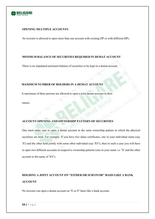OPENING MULTIPLE ACCOUNTS


An investor is allowed to open more than one account with existing DP or with different DPs.




MINIMUM BALANCE OF SECURITIES REQUIRED IN DEMAT ACCOUNT


There is no stipulated minimum balance of securities to be kept in a demat account.




MAXIMUM NUMBER OF HOLDERS IN A DEMAT ACCOUNT


A maximum of three persons are allowed to open a joint demat account in their


names.




ACCOUNT OPENING AND OWNERSHIP PATTERN OF SECURITIES


One must make sure to open a demat account in the same ownership pattern in which the physical

securities are held. For example: If you have two share certificates, one in your individual name (say

'X') and the other held jointly with some other individual (say 'XY'), then in such a case you will have

to open two different accounts in respective ownership patterns (one in your name i.e. 'X' and the other

account in the name of 'XY').




HOLDING A JOINT ACCOUNT ON "EITHER OR SURVIVOR" BASIS LIKE A BANK

ACCOUNT


No investor can open a demat account on "E or S" basis like a bank account.



59 | P a g e
 