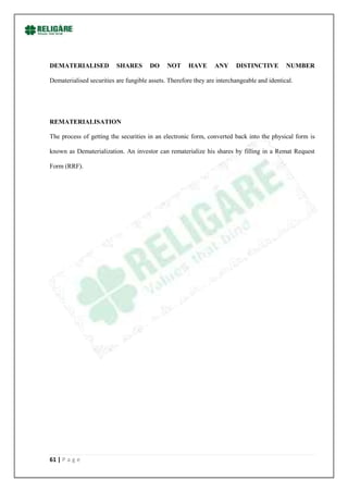 DEMATERIALISED            SHARES       DO     NOT     HAVE       ANY     DISTINCTIVE         NUMBER

Dematerialised securities are fungible assets. Therefore they are interchangeable and identical.




REMATERIALISATION

The process of getting the securities in an electronic form, converted back into the physical form is

known as Dematerialization. An investor can rematerialize his shares by filling in a Remat Request

Form (RRF).




61 | P a g e
 