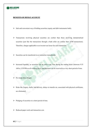 BENEFITS OF DEMAT ACCOUNT




 Safe and convenient way of holding securities (equity and debt instruments both).




 Transactions involving physical securities are costlier than those involving dematerialised

    securities (just like the transactions through a bank teller are costlier than ATM transactions).

    Therefore, charges applicable to an investor are lesser for each transaction.




 Securities can be transferred at an instruction immediately.




 Increased liquidity, as securities can be sold at any time during the trading hours (between 9:55

    AM to 3:30 PM on all working days), and payment can be received in a very short period of time.




 No stamp duty charges.




 Risks like forgery, thefts, bad delivery, delays in transfer etc, associated with physical certificates,

    are eliminated.




 Pledging of securities in a short period of time.




 Reduced paper work and transaction cost.




62 | P a g e
 