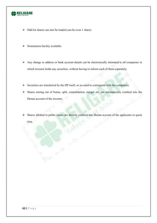  Odd-lot shares can also be traded (can be even 1 share).




 Nomination facility available.




 Any change in address or bank account details can be electronically intimated to all companies in

    which investor holds any securities, without having to inform each of them separately.




 Securities are transferred by the DP itself, so no need to correspond with the companies.

 Shares arising out of bonus, split, consolidation, merger etc. are automatically credited into the

    Demat account of the investor.




 Shares allotted in public issues are directly credited into Demat account of the applicants in quick

    time.




63 | P a g e
 