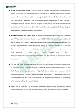 Brokerage is usually negotiable: Several of you trying to choose an online broker and open an online

trading account must have been frustrated trying to search for the exact brokerage charges charged by

various online brokers. But the fact is the brokerage charged by the same broker varies and in several

cases is negotiable. For example if you go and tell a brokerage house that you are going to deposit 2

lakh rupees and try to convince them you are going to trade heavily, they might consider reducing

your brokerage. That is why in the above table you will find only a range for the brokerage charges in

some cases. But that should be enough to get an idea.


Effective brokerage with taxes is more: In addition to the above brokerage charges you will have to

pay STT (Securities Transaction Tax) at the rate or 0.02% of the total transaction amount. You will

also be charged 12.5% Service Tax on the brokerage amount (and not on the transaction amount). For

example, if your brokerage is 0.50% for delivery and you do a delivery transaction of Rs.100/- then

the                 total                brokerage                 you                pay              is

0.50     (brokerage)        +     0.02      (stt)      +   0.063    (service   tax)         =   0.58    .

Thus your effective brokerage (including all taxes) will be 0.58%. Similarly for brokerage on intraday

transactions.


One may also like to compare brokerages charged by the online brokers mentioned above for trading

in futures and options. I have traded options on SBICAP securities and have been charged Rs.100/-

flat brokerage fee for every options trade. I will probably find out and also add a comparison table for

brokerage charges for trading derivatives (futures and options) later, if i see enough people google

searching for the same. For futures, some online brokers charge different brokerage for different legs

of the trade, i.e. different for buy and sell trade.


Except SBICAP Securities, I do not have any other trading account. So my information is gathered

from indirect sources. In case there are any inacurracies please let me know by posting a comment.




68 | P a g e
 