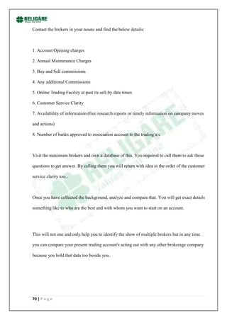 Contact the brokers in your nouns and find the below details:



1. Account Opening charges

2. Annual Maintenance Charges

3. Buy and Sell commissions

4. Any additional Commissions

5. Online Trading Facility at past its sell-by date times

6. Customer Service Clarity

7. Availability of information (free research reports or timely information on company moves

and actions)

8. Number of banks approved to association account to the trading a/c



Visit the maximum brokers and own a database of this. You required to call them to ask these

questions to get answer. By calling them you will return with idea in the order of the customer

service clarity too...



Once you have collected the background, analyze and compare that. You will get exact details

something like to who are the best and with whom you want to start on an account.




This will not one and only help you to identify the show of multiple brokers but in any time

you can compare your present trading account's acting out with any other brokerage company

because you hold that data too beside you..




70 | P a g e
 