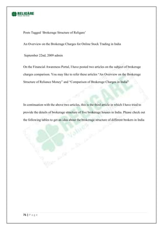Posts Tagged „Brokerage Structure of Religare‟


An Overview on the Brokerage Charges for Online Stock Trading in India


September 22nd, 2009 admin


On the Financial Awareness Portal, I have posted two articles on the subject of brokerage

charges comparison. You may like to refer these articles “An Overview on the Brokerage

Structure of Reliance Money” and “Comparison of Brokerage Charges in India”




In continuation with the above two articles, this is the third article in which I have tried to

provide the details of brokerage structure of five brokerage houses in India. Please check out

the following tables to get an idea about the brokerage structure of different brokers in India




71 | P a g e
 