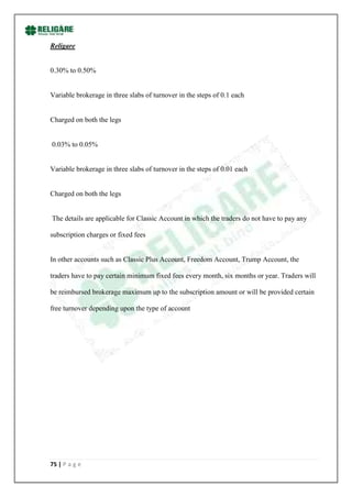Religare


0.30% to 0.50%


Variable brokerage in three slabs of turnover in the steps of 0.1 each


Charged on both the legs


0.03% to 0.05%


Variable brokerage in three slabs of turnover in the steps of 0.01 each


Charged on both the legs


The details are applicable for Classic Account in which the traders do not have to pay any

subscription charges or fixed fees


In other accounts such as Classic Plus Account, Freedom Account, Trump Account, the

traders have to pay certain minimum fixed fees every month, six months or year. Traders will

be reimbursed brokerage maximum up to the subscription amount or will be provided certain

free turnover depending upon the type of account




75 | P a g e
 