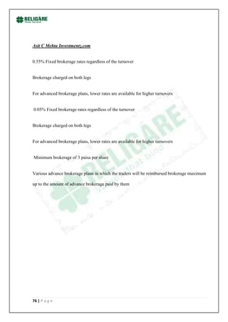 Asit C Mehta Investmentz.com


0.55% Fixed brokerage rates regardless of the turnover


Brokerage charged on both legs


For advanced brokerage plans, lower rates are available for higher turnovers


0.05% Fixed brokerage rates regardless of the turnover


Brokerage charged on both legs


For advanced brokerage plans, lower rates are available for higher turnovers


Minimum brokerage of 3 paisa per share


Various advance brokerage plans in which the traders will be reimbursed brokerage maximum

up to the amount of advance brokerage paid by them




76 | P a g e
 