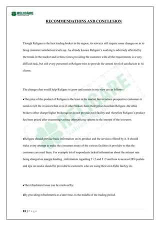 RECOMMENDATIONS AND CONCLUSION




Though Religare is the best trading broker in the region, its services still require some changes so as to

bring customer satisfaction levels up. As already known Religare‟s working is adversely affected by

the trends in the market and in these times providing the customer with all the requirements is a very

difficult task, but still every personnel at Religare tries to provide the utmost level of satisfaction to its

clients.




The changes that would help Religare to grow and sustain in my view are as follows:-


 The price of the product of Religare is the least in the market but to induce prospective customers it

needs to tell the investors that even if other brokers have their prices less than Religare ,the other

brokers either charge higher brokerage or do not provide pool facility and therefore Religare‟s product

has been priced after examining various other pricing options in the interest of the investors.




 Religare should provide basic information on its product and the services offered by it. It should

make every attempt to make the consumer aware of the various facilities it provides so that the

customer can avail them. For example lot of respondents lacked information about the interest rate

being charged on margin lending , information regarding T+2 and T+5 and how to access CRN portals

and tips on stocks should be provided to customers who are using their own Odin facility etc.




 The refreshment issue can be resolved by:


 By providing refreshments at a later time, in the middle of the trading period.




83 | P a g e
 