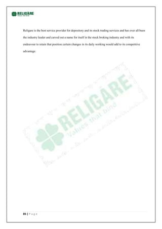 Religare is the best service provider for depository and its stock trading services and has over all been

the industry leader and carved out a name for itself in the stock broking industry and with its

endeavour to retain that position certain changes in its daily working would add to its competitive

advantage.




85 | P a g e
 