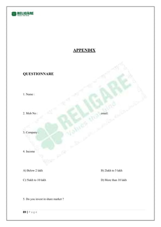 APPENDIX




QUESTIONNARE




1. Name :




2. Mob No :                                     email:




3. Company :




4. Income




A) Below 2 lakh                                 B) 2lakh to 5 lakh


C) 5lakh to 10 lakh                             D) More than 10 lakh




5. Do you invest in share market ?



89 | P a g e
 